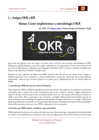 09 de janeiro de 2018 www.rodrigolima.biz
Rodrigo Lima | Arquiteto de Negócios
www.rodrigolima.biz
1 – Artigos OKR e KPI
Metas: Como implementar a metodologia OKR
05, NOV, 14 | Mônica Santos, Diretora de Recursos Humanos, Google
Nós temos um objetivo com este artigo, caro leitor: fazer com que você entenda a metodologia de OKR
(Objectives and Key Results) e que isso te ajude a aplicá-la em sua organização. Faremos isso através de um
texto de até 800 palavras, utilizando uma linguagem informal e direta ao ponto, trazendo exemplos para
ilustrar o que queremos transmitir. Simples assim
Acredite ou não, acabamos de definir um OKR. Incrível, não? Eles devem ser sempre assim, simples o
suficiente para que você os entenda e se sinta entusiasmado a alcançá-los. Agora que temos nosso objetivo
estabelecido, vamos ao que interessa. Quais são os passos para a implementação de um sistema eficaz de
OKRs?
1. Entender que OKRs são parte da cultura da Empresa
Uma cultura de OKR se estabelece quando há um interesse real de uma empresa em estabelecer um processo
estruturado para o alcance das metas. Imaginamos que ao ler a palavra “cultura”, alguns pensamentos
negativos do tipo “minha empresa não está preparada para isso” ou “não sei por onde começar” possam ter
vindo à sua mente. Não se preocupe se isso aconteceu, o Google também passou pela mesma situação no
início. Inclusive, essa metodologia foi implementada quando o Google ainda não era o “Google”. Apenas um
grupo de profissionais no primeiro ano de nascimento da empresa, mostrando que é possível sim que qualquer
empreendimento possa estruturar seus OKRs, independente de seu tamanho.
2. Entender que OKRs ajudam a classificar o que é prioridade
OKRs nada mais são do que um conjunto de objetivos inter-relacionados que, alcançados de forma individual
ou coletiva, vão contribuir para os objetivos macro de uma organização. Dessa forma, eles são vitais para que
 
