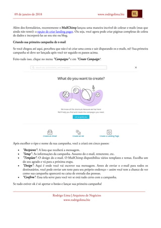 09 de janeiro de 2018 www.rodrigolima.biz
Rodrigo Lima | Arquiteto de Negócios
www.rodrigolima.biz
Além dos formulários, recentemente o MailChimp lançou uma maneira incrível de coletar e-mails (mas que
ainda não testei): a opção de criar landing pages. Ou seja, você agora pode criar páginas completas de coleta
de dados e incorporá-las ao seu site ou blog.
Criando sua primeira campanha de e-mail
Se você chegou até aqui, percebeu que não é só criar uma conta e sair disparando os e-mails, né? Sua primeira
campanha só deve ser lançada após você ter seguido os passos acima.
Feito tudo isso, clique no menu "Campaigns" e em "Create Campaign”.
Após escolher o tipo e nome da sua campanha, você a criará em cinco passos:
• "Recipients": A lista que receberá a mensagem.
• "Setup": As informações da campanha. Assunto do e-mail, remetente, etc.
• "Template": O design do e-mail. O MailChimp disponibiliza vários templates e temas. Escolha um
do seu agrado e vá para a próxima etapa.
• "Design": Aqui é onde você vai escrever sua mensagem. Antes de enviar o e-mail para todos os
destinatários, você pode enviar um teste para seu próprio endereço – assim você tem a chance de ver
como sua campanha aparecerá na caixa de entrada das pessoas.
• "Confirm": Essa tela serve para você ver se está tudo certo com a campanha.
Se tudo estiver ok é só apertar o botão e lançar sua primeira campanha!
 