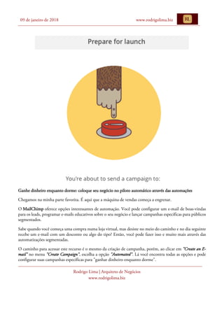 09 de janeiro de 2018 www.rodrigolima.biz
Rodrigo Lima | Arquiteto de Negócios
www.rodrigolima.biz
Ganhe dinheiro enquanto dorme: coloque seu negócio no piloto automático através das automações
Chegamos na minha parte favorita. É aqui que a máquina de vendas começa a engrenar.
O MailChimp oferece opções interessantes de automação. Você pode configurar um e-mail de boas-vindas
para os leads, programar e-mails educativos sobre o seu negócio e lançar campanhas específicas para públicos
segmentados.
Sabe quando você começa uma compra numa loja virtual, mas desiste no meio do caminho e no dia seguinte
recebe um e-mail com um desconto ou algo do tipo? Então, você pode fazer isso e muito mais através das
automatizações segmentadas.
O caminho para acessar este recurso é o mesmo da criação de campanha, porém, ao clicar em "Create an E-
mail" no menu "Create Campaign", escolha a opção "Automated". Lá você encontra todas as opções e pode
configurar suas campanhas específicas para "ganhar dinheiro enquanto dorme".
 