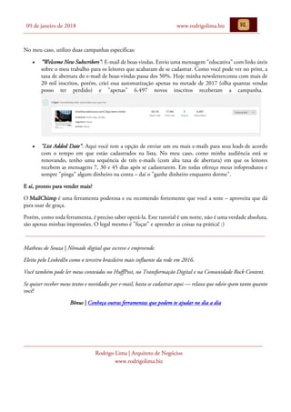 09 de janeiro de 2018 www.rodrigolima.biz
Rodrigo Lima | Arquiteto de Negócios
www.rodrigolima.biz
No meu caso, utilizo duas campanhas específicas:
• "Welcome New Subscribers": E-mail de boas vindas. Envio uma mensagem "educativa" com links úteis
sobre o meu trabalho para os leitores que acabaram de se cadastrar. Como você pode ver no print, a
taxa de abertura do e-mail de boas-vindas passa dos 50%. Hoje minha newsletterconta com mais de
20 mil inscritos, porém, criei essa automatização apenas na metade de 2017 (olha quantas vendas
posso ter perdido) e "apenas" 6.497 novos inscritos receberam a campanha.
• "List Added Date": Aqui você tem a opção de enviar um ou mais e-mails para seus leads de acordo
com o tempo em que estão cadastrados na lista. No meu caso, como minha audiência está se
renovando, tenho uma sequência de três e-mails (com alta taxa de abertura) em que os leitores
recebem as mensagens 7, 30 e 45 dias após se cadastrarem. Em todas ofereço meus infoprodutos e
sempre "pinga" algum dinheiro na conta – daí o "ganhe dinheiro enquanto dorme".
E aí, pronto para vender mais?
O MailChimp é uma ferramenta poderosa e eu recomendo fortemente que você a teste – aproveita que dá
para usar de graça.
Porém, como toda ferramenta, é preciso saber operá-la. Este tutorial é um norte, não é uma verdade absoluta,
são apenas minhas impressões. O legal mesmo é "fuçar" e aprender as coisas na prática! :)
Matheus de Souza | Nômade digital que escreve e empreende.
Eleito pelo LinkedIn como o terceiro brasileiro mais influente da rede em 2016.
Você também pode ler meus conteúdos no HuffPost, no Transformação Digital e na Comunidade Rock Content.
Se quiser receber meus textos e novidades por e-mail, basta se cadastrar aqui — relaxa que odeio spam tanto quanto
você!
Bônus | Conheça outras ferramentas que podem te ajudar no dia a dia
 