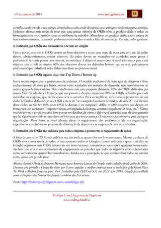 09 de janeiro de 2018 www.rodrigolima.biz
Rodrigo Lima | Arquiteto de Negócios
www.rodrigolima.biz
o profissional entenda o seu escopo de trabalho e saiba onde direcionar seus esforços e onde não gastar energia.
Podemos afirmar sem medo de errar que uma gestão objetiva de OKRs eleva a produtividade e reduz de
forma grandiosa o tão temido stress no ambiente de trabalho. Além disso, ao produzir mais, a auto estima do
funcionário aumenta, reduzindo problemas relacionados à saúde e falta de motivação. Ou seja, todos ganham.
3. Entender que OKRs são mensuráveis e devem ser simples
Parece óbvio, mas não é. OKRs devem ser bem objetivos e existe uma regra de ouro para criá-los: (a) todos
devem, obrigatoriamente, conter números. (b) todos devem ser mutualmente acordados entre gestor e
profissional. (c) cada pessoa deve possuir, no máximo, 5 objetivos macro com 4 resultados chave para cada
objetivo macro. (d) ao menos 60% dos objetivos devem ser definidos bottom up, ou seja, pelo próprio
profissional que trabalhará neles (falaremos disso no próximo item).
4. Entender que OKRs seguem duas vias: Top Down e Bottom up
Isso é muito importante e gostaríamos de enfatizar. O modelo tradicional de formação de objetivos é feito
exclusivamente de cima pra baixo, muitas vezes acordados em reuniões de diretoria, sem envolvimento de
todo o grupo de funcionários. Nós trabalhamos com uma proposta diferente: 40% são OKRs definidos por
nossos Vice Presidentes e Diretores, que nos passam a direção, enquanto 60% são OKRs definidos por cada
indivíduo na empresa, que define como será o caminho. Para exemplificar, seria como o presidente de um
clube de futebol definisse em seu OKR a meta de “ser campeão brasileiro de futebol da série A”, e o técnico
desse clube, ao receber 40% desse OKR (a direção é ser campeão), define os 60% faltantes que devem ser
feitos para isso acontecer: “importar táticas consagradas da Europa, contratar jogadores de peso, etc.”. Como
você pode ver, o presidente não deve pensar em detalhes de como o clube será campeão, mas ele deve garantir
que há alguém pensando no que deve ser feito para que isso aconteça. O mesmo raciocínio serve para qualquer
organização. Além disso, se você planeja elevar o engajamento dos profissionais de sua organização,
experimente envolvê-los no processo de elaboração de objetivos e se surpreenda com os resultados.
5. Entender que OKRs são públicos para toda a empresa e promovem o engajamento de todos
A ideia de gerenciar OKRs não públicos soa tão ineficaz quanto ler um livro no escuro. Manter a cultura de
OKRs viva é uma tarefa de todos, e internamente todos os Googlers (termo utilizado a quem trabalha no
Google) registram seus OKRs trimestrais em nossa intranet, tornando-os acessíveis a qualquer interessado.
Ao fazer isso cria-se um sentimento de engajamento ao perceber que todos os objetivos estão relacionados
tanto verticalmente quanto horizontalmente, dando-nos a percepção de que caminhamos todos no sentido
certo, como um grande time.
Mônica Santos é Head de Recursos Humanos para America Latina do Google, onde trabalha desde Julho de 2008.
Durante este período o Google foi eleito por 5 anos seguidos a melhor empresa para se trabalhar pela Great Place
To Work e Melhor Empresa para Você Trabalhar pela FIA/Você S.A. em 2013. Em 2014, Google foi escolhido
como a Empresa dos Sonhos dos Jovens e também dos Executivos.
Fonte: https://endeavor.org.br/gestao-metas-metodologia-okr
 