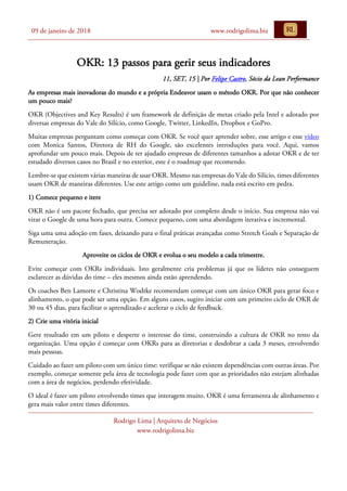 09 de janeiro de 2018 www.rodrigolima.biz
Rodrigo Lima | Arquiteto de Negócios
www.rodrigolima.biz
OKR: 13 passos para gerir seus indicadores
11, SET, 15 | Por Felipe Castro, Sócio da Lean Performance
As empresas mais inovadoras do mundo e a própria Endeavor usam o método OKR. Por que não conhecer
um pouco mais?
OKR (Objectives and Key Results) é um framework de definição de metas criado pela Intel e adotado por
diversas empresas do Vale do Silício, como Google, Twitter, LinkedIn, Dropbox e GoPro.
Muitas empresas perguntam como começar com OKR. Se você quer aprender sobre, esse artigo e esse vídeo
com Monica Santos, Diretora de RH do Google, são excelentes introduções para você. Aqui, vamos
aprofundar um pouco mais. Depois de ter ajudado empresas de diferentes tamanhos a adotar OKR e de ter
estudado diversos casos no Brasil e no exterior, este é o roadmap que recomendo.
Lembre-se que existem várias maneiras de usar OKR. Mesmo nas empresas do Vale do Silício, times diferentes
usam OKR de maneiras diferentes. Use este artigo como um guideline, nada está escrito em pedra.
1) Comece pequeno e itere
OKR não é um pacote fechado, que precisa ser adotado por completo desde o início. Sua empresa não vai
virar o Google de uma hora para outra. Comece pequeno, com uma abordagem iterativa e incremental.
Siga uma uma adoção em fases, deixando para o final práticas avançadas como Stretch Goals e Separação de
Remuneração.
Aproveite os ciclos de OKR e evolua o seu modelo a cada trimestre.
Evite começar com OKRs individuais. Isto geralmente cria problemas já que os líderes não conseguem
esclarecer as dúvidas do time – eles mesmos ainda estão aprendendo.
Os coaches Ben Lamorte e Christina Wodtke recomendam começar com um único OKR para gerar foco e
alinhamento, o que pode ser uma opção. Em alguns casos, sugiro iniciar com um primeiro ciclo de OKR de
30 ou 45 dias, para facilitar o aprendizado e acelerar o ciclo de feedback.
2) Crie uma vitória inicial
Gere resultado em um piloto e desperte o interesse do time, construindo a cultura de OKR no resto da
organização. Uma opção é começar com OKRs para as diretorias e desdobrar a cada 3 meses, envolvendo
mais pessoas.
Cuidado ao fazer um piloto com um único time: verifique se não existem dependências com outras áreas. Por
exemplo, começar somente pela área de tecnologia pode fazer com que as prioridades não estejam alinhadas
com a área de negócios, perdendo efetividade.
O ideal é fazer um piloto envolvendo times que interagem muito. OKR é uma ferramenta de alinhamento e
gera mais valor entre times diferentes.
 
