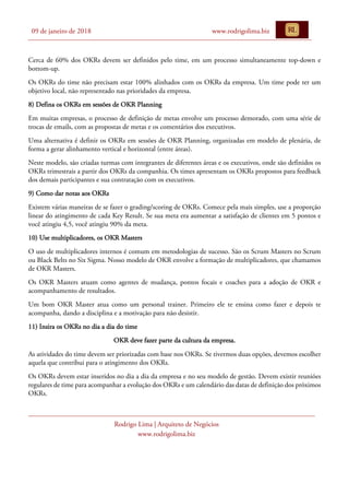 09 de janeiro de 2018 www.rodrigolima.biz
Rodrigo Lima | Arquiteto de Negócios
www.rodrigolima.biz
Cerca de 60% dos OKRs devem ser definidos pelo time, em um processo simultaneamente top-down e
bottom-up.
Os OKRs do time não precisam estar 100% alinhados com os OKRs da empresa. Um time pode ter um
objetivo local, não representado nas prioridades da empresa.
8) Defina os OKRs em sessões de OKR Planning
Em muitas empresas, o processo de definição de metas envolve um processo demorado, com uma série de
trocas de emails, com as propostas de metas e os comentários dos executivos.
Uma alternativa é definir os OKRs em sessões de OKR Planning, organizadas em modelo de plenária, de
forma a gerar alinhamento vertical e horizontal (entre áreas).
Neste modelo, são criadas turmas com integrantes de diferentes áreas e os executivos, onde são definidos os
OKRs trimestrais a partir dos OKRs da companhia. Os times apresentam os OKRs propostos para feedback
dos demais participantes e sua contratação com os executivos.
9) Como dar notas aos OKRs
Existem várias maneiras de se fazer o grading/scoring de OKRs. Comece pela mais simples, use a proporção
linear do atingimento de cada Key Result. Se sua meta era aumentar a satisfação de clientes em 5 pontos e
você atingiu 4,5, você atingiu 90% da meta.
10) Use multiplicadores, os OKR Masters
O uso de multiplicadores internos é comum em metodologias de sucesso. São os Scrum Masters no Scrum
ou Black Belts no Six Sigma. Nosso modelo de OKR envolve a formação de multiplicadores, que chamamos
de OKR Masters.
Os OKR Masters atuam como agentes de mudança, pontos focais e coaches para a adoção de OKR e
acompanhamento de resultados.
Um bom OKR Master atua como um personal trainer. Primeiro ele te ensina como fazer e depois te
acompanha, dando a disciplina e a motivação para não desistir.
11) Insira os OKRs no dia a dia do time
OKR deve fazer parte da cultura da empresa.
As atividades do time devem ser priorizadas com base nos OKRs. Se tivermos duas opções, devemos escolher
aquela que contribui para o atingimento dos OKRs.
Os OKRs devem estar inseridos no dia a dia da empresa e no seu modelo de gestão. Devem existir reuniões
regulares de time para acompanhar a evolução dos OKRs e um calendário das datas de definição dos próximos
OKRs.
 