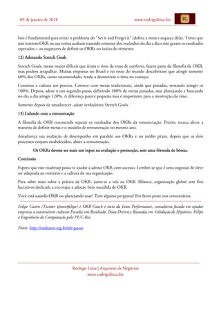 09 de janeiro de 2018 www.rodrigolima.biz
Rodrigo Lima | Arquiteto de Negócios
www.rodrigolima.biz
Isto é fundamental para evitar o problema do “Set it and Forget it” (defina a meta e esqueça dela). Times que
não inserem OKR na sua rotina acabam tratando somente dos incêndios do dia a dia e não geram os resultados
esperados – ou esquecem de definir os OKRs no início do trimestre.
12) Adotando Stretch Goals
Stretch Goals, metas muito difíceis que tiram o time da zona de conforto, fazem parte da filosofia de OKR,
mas podem atrapalhar. Muitas empresas no Brasil e no resto do mundo descobriram que atingir somente
60% dos OKRs, como recomendado, tende a desmotivar o time no começo.
Construa a cultura aos poucos. Comece com metas tradicionais, ainda que puxadas, tentando atingir os
100%. Depois, adote o um segundo passo, definindo 100% de metas puxadas, mas planejando e buscando
no dia a dia atingir 120%. A diferença parece pequena mas é importante para a motivação do time.
Somente depois de amadurecer, adote verdadeiros Stretch Goals.
13) Lidando com a remuneração
A filosofia de OKR recomenda separar os resultados dos OKRs da remuneração. Porém, nunca altere a
maneira de definir metas e o modelo de remuneração no mesmo ano.
Amadureça sua avaliação de desempenho em paralelo aos OKRs e no médio prazo, depois que os dois
processos estejam estabelecidos, altere a remuneração.
Os OKRs devem ser mais um input na avaliação e promoção, sem uma fórmula de bônus.
Conclusão
Espero que este roadmap possa te ajudar a adotar OKR com sucesso. Lembre-se que é uma sugestão de deve
ser adaptada ao contexto e a cultura da sua organização.
Para saber mais sobre a prática de OKR, junte-se a nós na OKR Alliance, organização global sem fins
lucrativos dedicada a encorajar a adoção bem sucedida de OKR.
Você está usando OKR ou planejando usar? Tem alguma pergunta? Por favor poste nos comentários.
Felipe Castro (Twitter @meetfelipe) é OKR Coach é sócio da Lean Performance, consultoria focada em ajudar
empresas a construírem culturas Focadas em Resultado, Data Driven e Baseadas em Validação de Hipóteses. Felipe
é Engenheiro de Computação pela PUC-Rio.
Fonte: https://endeavor.org.br/okr-passos
 