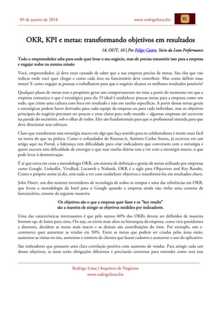09 de janeiro de 2018 www.rodrigolima.biz
Rodrigo Lima | Arquiteto de Negócios
www.rodrigolima.biz
OKR, KPI e metas: transformando objetivos em resultados
14, OUT, 16 | Por Felipe Castro, Sócio da Lean Performance
Todo o empreendedor sabe para onde quer levar o seu negócio, mas ele precisa transmitir isso para a empresa
e engajar todos na mesma missão
Você, empreendedor, já deve estar cansado de saber que a sua empresa precisa de metas. São elas que vão
indicar onde você quer chegar e como cada área ou funcionário deve contribuir. Mas como definir essas
metas? E como engajar as pessoas a trabalharem para que o negócio alcance os melhores resultados possíveis?
Qualquer plano de metas tem o propósito gerar um comportamento no time a partir do momento em que a
empresa comunica o que é estratégico para ela. O ideal é estabelecer poucas metas para a empresa como um
todo, que criem uma cultura com foco em resultado e não em tarefas específicas. A partir dessas metas gerais
e estratégicas podem haver derivadas para cada equipe da empresa ou para cada indivíduo, mas os objetivos
principais do negócio precisam ser poucos e estar claros para todo mundo – algumas empresas até escrevem
na parede do escritório, sob o olhar de todos. Eles são fundamentais para que o profissional entenda para que
deve direcionar seus esforços.
Claro que transformar essa estratégia macro em algo que faça sentido para os colaboradores é muito mais fácil
na teoria do que na prática. Como o cofundador do Runrun.it, Antônio Carlos Soares, já escreveu em um
artigo aqui no Portal, a liderança tem dificuldade para criar indicadores que conversem com a estratégia e
quem executa tem dificuldade de enxergar o que suas tarefas diárias tem a ver com a estratégia macro, o que
pode levar à desmotivação.
É aí que entra em cena a metodologia OKR, um sistema de definição e gestão de metas utilizado por empresas
como Google, LinkedIn, VivaReal, Locaweb e Nubank. OKR é a sigla para Objectives and Key Results.
Como o próprio nome já diz, tem tudo a ver com estabelecer objetivos e transformá-los em resultados-chave.
John Doerr, um dos maiores investidores de tecnologia de todos os tempos e uma das referências em OKR,
que levou a metodologia da Intel para o Google quando a empresa ainda não tinha uma centena de
funcionários, resume da seguinte maneira:
Os objetivos são o que a empresa quer fazer e os “key results”
são a maneira de atingir os objetivos medidos por indicadores.
Uma das características interessantes é que pelo menos 60% dos OKRs devem ser definidos de maneira
bottom-up: de baixo para cima. Ou seja, os níveis mais altos na hierarquia da empresa, como vice-presidentes
e diretores, decidem as metas mais macro e as demais são contribuições do time. Por exemplo, um e-
commerce quer aumentar as vendas em 50%. Entre as metas que podem ser criadas pelas áreas estão:
aumentar as visitas no site, aumentar o número de clientes que fazem cadastro e aumentar o uso do aplicativo.
São indicadores que possuem uma clara correlação positiva com aumento de vendas. Para atingir cada um
desses objetivos, as áreas terão obrigações diferentes e precisarão conversar para entender como será essa
 