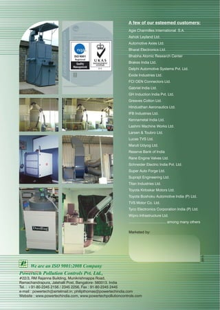 A few of our esteemed customers:
Agie Charmilles International S.A.
Ashok Leyland Ltd.
Automotive Axies Ltd.
Bharat Electronics Ltd.
Bhabha Atomic Research Center
Brakes India Ltd.
Delphi Automotive Systems Pvt. Ltd.
Exide Industries Ltd.
FCI OEN Connectors Ltd.
Gabriel India Ltd.
GH Induction India Pvt. Ltd.
Greaves Cotton Ltd.
Hindusthan Aeronautics Ltd.
IFB Industries Ltd.
Kennametal India Ltd.
Lashmi Machine Works Ltd.
Larsen & Toubro Ltd.
Lucas TVS Ltd.
Maruti Udyog Ltd.
Reserve Bank of India
Rane Engine Valves Ltd.
Schneider Electric India Pvt. Ltd.
Super Auto Forge Ltd.
Suprajit Engineering Ltd.
Titan Industries Ltd.
Toyota Kirloskar Motors Ltd.
Toyota Boshoku Automotive India (P) Ltd.
TVS Motor Co. Ltd.
Tyco Electronics Corporation India (P) Ltd.
Wipro Infrastructure Ltd.
..................................... among many others
Marketed by:
Powertech Pollution Controls Pvt. Ltd.,
#22/3, RM Rajanna Building, Munikrishnappa Road,
Ramachandrapura, Jalahalli Post, Bangalore- 560013. India
Tel. : +91-80-2345 2156 / 2345 2256, Fax : 91-80-2345 2445
e-mail : powertech@airtelmail.in; philipthomas@powertechindia.com
Website : www.powertechindia.com, www.powertechpollutioncontrols.com
We are an ISO 9001:2008 Company
2015
 