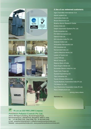 A few of our esteemed customers:
Agie Charmilles International S.A.
Ashok Leyland Ltd.
Automotive Axies Ltd.
Bharat Electronics Ltd.
Bhabha Atomic Research Center
Brakes India Ltd.
Delphi Automotive Systems Pvt. Ltd.
Exide Industries Ltd.
FCI OEN Connectors Ltd.
Gabriel India Ltd.
GH Induction India Pvt. Ltd.
Greaves Cotton Ltd.
Hindusthan Aeronautics Ltd.
IFB Industries Ltd.
Kennametal India Ltd.
Lashmi Machine Works Ltd.
Larsen & Toubro Ltd.
Lucas TVS Ltd.
Maruti Udyog Ltd.
Reserve Bank of India
Rane Engine Valves Ltd.
Schneider Electric India Pvt. Ltd.
Super Auto Forge Ltd.
Suprajit Engineering Ltd.
Titan Industries Ltd.
Toyota Kirloskar Motors Ltd.
Toyota Boshoku Automotive India (P) Ltd.
TVS Motor Co. Ltd.
Tyco Electronics Corporation India (P) Ltd.
Wipro Infrastructure Ltd.
..................................... among many others
Marketed by:
Powertech Pollution Controls Pvt. Ltd.,
#22/3, RM Rajanna Building, Munikrishnappa Road,
Ramachandrapura, Jalahalli Post, Bangalore- 560013. India
Tel. : +91-80-2345 2156 / 2345 2256, Fax : 91-80-2345 2445
e-mail : powertech@airtelmail.in; philipthomas@powertechindia.com
Website : www.powertechindia.com, www.powertechpollutioncontrols.com
We are an ISO 9001:2008 Company
2015
 