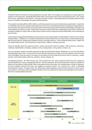 Powertech Pollution Controls Pvt Ltd was established in the year 1996 , for the design and manufacture of a wide range of air
pollution control equipment , specifically Electrostatic Filters, for the capture and control of most types of fumes , mist , smoke
and fine dust , generated on the shop floor , during the production process. Electrostatic filters are marketed under the brand
® ®
name of Fumekiller and Dustkiller throughout India and abroad.
These systems are highly efficient (90% to 98%), use 40% less power, have very low maintenance,use permanent , many times
re-usable filter media ,and can capture particulates down to 0.01micron level (theoretical limit of 2-stage electrostatic filtration),
and are ideal for the capture of fumes, smoke,oil/coolant mist and fine powders with the additional advantage of possible reuse
of the collected oil/coolant or powder. These Filters may also be used for Clean Room applications of upto Class 1,00,000, and
as efficient prefilters for higher class of Clean Rooms (where the life of expensive terminal HEPA filters can be extended by
about 3 times).
A wide range of 2-stage Electrostatic filters are being used by many industry leaders, including Wipro Infrastructure Ltd,Toyota
Kirloskar Motors , TVS Motor Co., Hindusthan Aeronautics Ltd, Bharat Electronics Ltd, Yuken India Ltd, Kennametal India Ltd,
Maruti Suzuki India Ltd., Bhaba Atomic Research Centre, Automotive Axles Ltd , Vikram Sarabhai Space Centre , Delphi TVS
Ltd , Reserve Bank of India , Titan Industries Ltd , Exide India Ltd , ABB Ltd , among many others.
These are typically used for the capture of fumes , smoke ,mist and fine dust from welding , CNC machining , quenching ,
hardening , heat treatment ,annealing , soldering , tinning , diesel gensets , curing ,boilers , furnaces , etc.
Our fume extraction systems have been approved by Agie Charmilles Technologies, Swittzerland, for use with their Electro
Discharge Machines in India , for the control of fumes. We also manufacture a range of unit dust collectors under the brand
®
name of DustBag which are used for the capture of most types of dry and mildly wet dust from cast iron machining , surface
grinders , tool & cutter grinders, deburring , polishing , mixing , stripping , etc
The Managing Director - Mr. Philip Thomas, B.E. (Hons.) Electronics, B.E. (Hons.) Electrical, M.B.A has over a decade of
Industrial experience in senior management positions . With his association with the Semiconductor industry, he initiated the
design and manufacture of Electrostatic Filters using state-of-the-art technology. Our marketing team consists of engineers,
who will undertake technical site study and suggest the optimal solution. The company has a team of dedicated
representatives in place , throughout India, who will provide excellent application study and service backup, to solve most of
your problems concerning airborne pollutants. Quality Control is an obsession through out the organisation and is evident in
the list of our highly satisfied customers.
...For a Cleaner World
Filter Type
Typical
Pollutants
Visible with electron microscope Visible with microscope Visible with naked eye
Fly Ash
Microns 0.001 0.01 0.1 1 10 100 1000
Particle Sizes
Electrostatic air filter
Mechanical filter
Dust mites
Metal fumes
Tobacco smoke
Cement dust
Carbon back
Atmospheric dust
Aerosols Pollens
Virus Paint particles Human Hair
Bacteria
Company ProfileCompany Profile
 