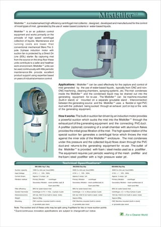 Mistkiller™ is an air pollution control
equipment and works primarily on the
principle of high speed centrifugal
collection of liquids. Maintenance and
running costs are lower than
conventional mechanical filters.The 2-
pole 3-phase induction motor with
suction fan is protected by a Direct On
Line (DOL) starter. By capturing mist
from the source on the shop floor these
units contribute to a safer and healthier
work environment. Mistkiller™ units can
be used continuously with little periodic
maintenance.We provide excellent
product support using expertise based
on years of industrial emission control.
Mistkiller™, is a trademarked,high-efficiency centrifugal mist collector , designed , developed and manufactured for the control
of most types of mist , generated by the use of water-based coolants or water-based liquids.
Applications : Mistkiller™ can be used effectively for the capture and control of
mist generated by the use of water-based liquids , typically from CNC and non-
CNC machining , cleaning chambers , spraying systems , etc. The mist condenses
inside the Mistkiller™ and the condensed liquid may be drained out into the
generating equipment for re-use . The Mistkiller™ can be machine-mounted
(built-in stand) or mounted on a separate groutable stand . Interconnection
between the generating source and the Mistkiller™ uses a flexible or rigid PVC
duct with the pollutant being sucked through an exhaust port on top or the side
of the generating equipment.
How it works: The built-in suction fan driven by an induction motor provides
a powerful suction which sucks the mist into the Mistkiller™ through the
exhaust port of the g enerating equipment and the connecting PVC duct .
A prefilter (optional) consisting of a small chamber with aluminium flakes
provides the initial gross filtration of the mist . The high speed rotation of the
special suction fan generates a centrifugal force which throws the mist
against the inner side of the Mistkiller™ enclosure . The mist condenses
under this pressure and the collected liquid flows down through the PVC
duct and returns to the generating equipment for re-use . The outlet of
the Mistkiller™ is provided with foam / steel media used as a postfilter .
The equipment requires just periodic washing of the mesh prefilter and
the foam / steel postfilter with a high pressure water jet .
* Due to continuous innovation, specifications are subject to change with out notice.
...For a Cleaner World
Technical Specifications*
Suction capacity
Input Voltage
Current drawn
Filtration method
Filter efficiency
Suction Fan/motor
Dimensions(mm)
Weight
Mounting
1000 Cu mtrs per hour(CMH)
415V + /- 10% , 50Hz
Approx.1.5 amps / ph
Primary filtration : centrifugal
Secondary filtration : mesh prefilter (opt) &
foam post filter
98% for water-based mist
Centrifugal ,0.75 / 1.1Kw , 3-phase 2-pole
425 dia, 950 ht incl built-in stand, motor
Approx.30kg
CNC machine mounted (built-in stand)
or groutable pipe stand
2000 Cu mtrs per hour(CMH)
415V + /- 10% , 50Hz
Approx.3 amps / ph
Primary filtration : centrifugal
Secondary filtration : mesh prefilter(opt) &
foam post filter
98% for water-based mist
Centrifugal ,1.5 / 2.2Kw,3-phase 2-pole
525 dia,1250 ht incl built-in stand, motor
Approx.60kg
CNC Machine mounted (built-in stand)
or groutable pipe stand
3000 Cu mtrs per hour(CMH)
415V + /- 10% , 50Hz
Approx. 5 amps / ph
Primary filtration : centrifugal
Secondary filtration : mesh prefilter(opt) &
foam post filter
98% for water-based mist
Centrifugal, 2.2 / 3.7Kw,3-phase 2-pole
750 dia,1450 ht incl built-in stand, motor
Approx.80kg
CNC Machine mounted (built-in stand)
or groutable pipe stand
Note: The suction end of these units may be split using Y-splitters for two or more suction points
MistkillerMistkiller
MK1000/1hp/1.5hp MK2000/2hp/3hp MK3000/3hp/5hp
 