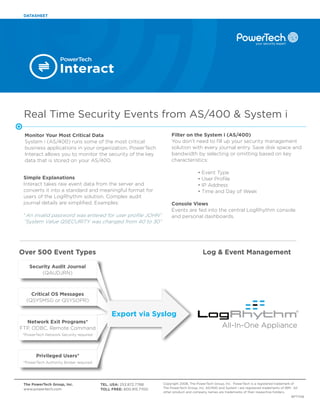 DATASHEET




                   Interact


 Real Time Security Events from AS/400 & System i
 Monitor Your Most Critical Data                                       Filter on the System i (AS/400)
 System i (AS/400) runs some of the most critical                      You don’t need to fill up your security management
 business applications in your organization. PowerTech                 solution with every journal entry. Save disk space and
 Interact allows you to monitor the security of the key                bandwidth by selecting or omitting based on key
 data that is stored on your AS/400.                                   characteristics:

                                                                                       •   Event Type
 Simple Explanations                                                                   •   User Profile
 Interact takes raw event data from the server and                                     •   IP Address
 converts it into a standard and meaningful format for                                 •   Time and Day of Week
 users of the LogRhythm solution. Complex audit
 journal details are simplified. Examples:                             Console Views
                                                                       Events are fed into the central LogRhythm console
 “An invalid password was entered for user profile JOHN”               and personal dashboards.
 “System Value QSECURITY was changed from 40 to 30”




Over 500 Event Types                                                                       Log & Event Management

    Security Audit Journal
         (QAUDJRN)



    Critical OS Messages
  (QSYSMSG or QSYSOPR)

                                             Export via Syslog
  Network Exit Programs*
FTP, ODBC, Remote Command                                                                            All-In-One Appliance
 *PowerTech Network Security required




       Privileged Users*
 *PowerTech Authority Broker required




 The PowerTech Group, Inc.              TEL. USA: 253.872.7788    Copyright 2008, The PowerTech Group, Inc. PowerTech is a registered trademark of
 www.powertech.com                      TOLL FREE: 800.915.7700   The PowerTech Group, Inc. AS/400 and System i are registered trademarks of IBM. All
                                                                  other product and company names are trademarks of their respective holders.
                                                                                                                                                 BPT1108
 