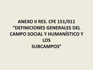 ANEXO II RES. CFE 151/011
 “DEFINICIONES GENERALES DEL
CAMPO SOCIAL Y HUMANÍSTICO Y
              LOS
         SUBCAMPOS”
 