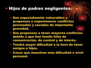 Hijos de padres negligentes: Son especialmente vulnerables y propensos a experimenrar conflictos personales y sociales de importante gravedad. Son propensos a tener mayores conflictos debido a que han tenido falta de comunicación, de control y de interés. Tendrá mayor dificultad a la hora de tener amigos e hijos. Casos que muestran más dificultad a nivel personal. 