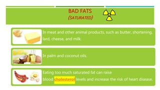 BAD FATS
(SATURATED)
In meat and other animal products, such as butter, shortening,
lard, cheese, and milk.
In palm and coconut oils.
Eating too much saturated fat can raise
blood cholesterol levels and increase the risk of heart disease.
 