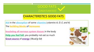 GOOD FATS
(UNSATURATED)
CHARACTERISTICS GOOD FATS
Aid in the absorption of some vitamins (vitamins A, D, E, and K)
The building blocks of hormones
Insulating all nervous system tissues in the body
Help you feel full, you probably not eat so much
Great source of energy (9kcal/g fat)
 