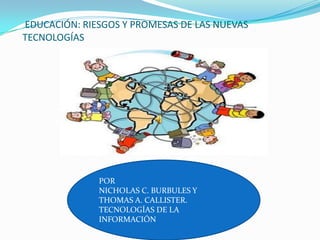 EDUCACIÓN: RIESGOS Y PROMESAS DE LAS NUEVAS
TECNOLOGÍAS




              POR
              NICHOLAS C. BURBULES Y
              THOMAS A. CALLISTER.
              TECNOLOGÍAS DE LA
              INFORMACIÓN
 