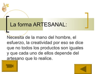 Necesita de la mano del hombre, el
esfuerzo, la creatividad por eso se dice
que no todos los productos son iguales
y que cada uno de ellos depende del
artesano que lo realice.
La forma ARTESANAL:
 
