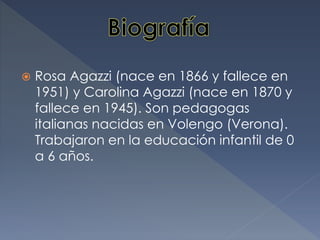  Rosa Agazzi (nace en 1866 y fallece en
1951) y Carolina Agazzi (nace en 1870 y
fallece en 1945). Son pedagogas
italianas nacidas en Volengo (Verona).
Trabajaron en la educación infantil de 0
a 6 años.
 