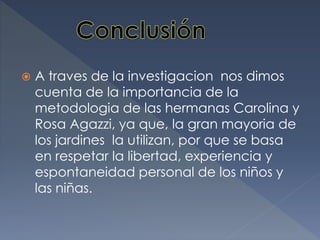 A traves de la investigacion nos dimos
cuenta de la importancia de la
metodologia de las hermanas Carolina y
Rosa Agazzi, ya que, la gran mayoria de
los jardines la utilizan, por que se basa
en respetar la libertad, experiencia y
espontaneidad personal de los niños y
las niñas.
 