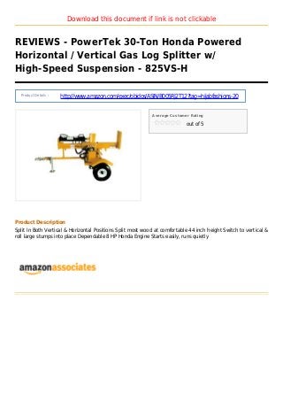 Download this document if link is not clickable
REVIEWS - PowerTek 30-Ton Honda Powered
Horizontal / Vertical Gas Log Splitter w/
High-Speed Suspension - 825VS-H
Product Details :
http://www.amazon.com/exec/obidos/ASIN/B005RJ2T12?tag=hijabfashions-20
Average Customer Rating
out of 5
Product Description
Split In Both Vertical & Horizontal Positions Split most wood at comfortable 44 inch height Switch to vertical &
roll large stumps into place Dependable 8 HP Honda Engine Starts easily, runs quietly
 