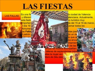 LAS FIESTAS LAS FALLAS Es una fiesta con una arraigada tradición en la ciudad de Valencia y diferentes poblaciones de la Comunidad Valenciana. Actualmente,  esta festividad se ha convertido en un atractivo turístico muy importante. Las  Fallas  es una fiesta celebrada del 15 al 19 de marzo. El día 19 se realiza “la cremá”, consiste en quemar todos los  Monumentos. Las  Fallas de Valencia , las tradicionales “fiestas josefinas” en honor al patrón de los carpinteros San José, son todo un despliegue de color en inmensos  ninots  grandes y pequeños que adornan las calles y plazas. El olor a pólvora y el ruido de la traca envuelven la ciudad, y cada día se congregan en la Plaza del Ayuntamiento miles de personas para vibrar de emoción con el ruido de las mascletàs. Por el día cientos de bandas de música acompañan en los pasacalles a falleros y falleras de esplendorosa indumentaria (lo siento chicos, en Fallas la mujer es soberana), y que portando el ramo de flores a la  Mare de Déu dels Desemparats  las hace si cabe, más bonitas.  