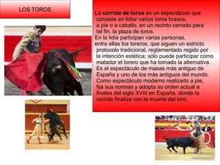 LOS TOROS La  corrida de toros  es un espectáculo que consiste en lidiar varios toros bravos, a pie o a caballo, en un recinto cerrado para tal fin, la plaza de toros. En la lidia participan varias personas, entre ellas los toreros, que siguen un estricto protocolo tradicional, reglamentado regido por la intención estética; sólo puede participar como matador el torero que ha tomado la alternativa. Es el espectáculo de masas más antiguo de España y uno de los más antiguos del mundo. Como espectáculo moderno realizado a pie, fija sus normas y adopta su orden actual a finales del siglo XVIII en España, donde la corrida finaliza con la muerte del toro. 