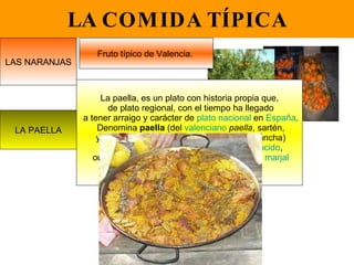 LA COMIDA TÍPICA LAS NARANJAS Fruto típico de Valencia.  LA PAELLA La paella, es un plato con historia propia que, de plato regional, con el tiempo ha llegado a tener arraigo y carácter de  plato nacional  en  España . Denomina  paella  (del  valenciano   paella , sartén, y éste del  latín   patella , especie de  sartén  ancha) a una  receta de cocina  a base de  arroz   cocido , originaria de  Valencia , concretamente de la  marjal de la  Albufera   