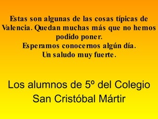 Estas son algunas de las cosas típicas de Valencia. Quedan muchas más que no hemos podido poner. Esperamos conocernos algún día. Un saludo muy fuerte. Los alumnos de 5º del Colegio San Cristóbal Mártir 