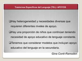 Trastornos Específicos del Lenguaje (TEL): APOYOS

Hay heterogeneidad y necesidades diversas que

requieren diferentes niveles de apoyo.
Hay una proporción de niños que continúan teniendo
necesidad de apoyo educativo de lenguaje constante.
Tenemos que considerar modelos que incluyan apoyo
educativo del lenguaje en la secundaria.

Gina Conti-Ramsden

 