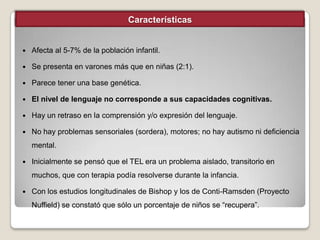 Características



Afecta al 5-7% de la población infantil.



Se presenta en varones más que en niñas (2:1).



Parece tener una base genética.



El nivel de lenguaje no corresponde a sus capacidades cognitivas.



Hay un retraso en la comprensión y/o expresión del lenguaje.



No hay problemas sensoriales (sordera), motores; no hay autismo ni deficiencia
mental.



Inicialmente se pensó que el TEL era un problema aislado, transitorio en
muchos, que con terapia podía resolverse durante la infancia.



Con los estudios longitudinales de Bishop y los de Conti-Ramsden (Proyecto
Nuffield) se constató que sólo un porcentaje de niños se “recupera”.

 