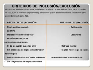 CRITERIOS DE INCLUSIÓN/EXCLUSIÓN
Aluden a los requisitos mínimos que un individuo debe tener para ser incluído dentro de la población
de TEL, o por el contrario, los problemas y alteraciones que se deben descartar en un individuo para
poder identificarlo como TEL.



NIÑOS CON TEL (INCLUSIÓN)



Nivel auditivo normal.

NIÑOS SIN TEL (EXCLUSIÓN)
- Deficiencia

auditiva


Indicadores emocionales y

- Disturbios

emocionales severos

conductuales normales.


CI de ejecución superior a 85.

- Retraso mental



Sin presencia de signos de alteración

- Signos neurológicos claros

neurológica.


Destrezas motoras del habla normales.



Sin diagnostico de espectro autista

- Anormalidades bucofonatorias

 
