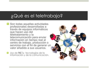 ¿Qué es el teletrabajo? 
 Son todas aquellas actividades 
profesionales desarrolladas a 
través de equipos informáticos 
que hacen uso del 
teletratamiento y la 
telecomunicación para enviar 
información en tiempo real al 
centro de trabajo, producción o 
servicios con el fin de generar un 
valor añadido a sus usuarios. 
 Uso de TIC´s : tecnologías de la 
información y de la comunicación. 
 