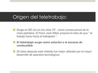 Origen del teletrabajo: 
 Surge en EE.UU en los años 70’ , como consecuencia de la 
crisis petrolera. El físico Jack Nilles propone la idea de que “ el 
trabajo fuera hacia el trabajador “. 
 El teletrabajo surge como solución a la escasez de 
combustible . 
 20 años después este método fue mejor utilizado por el mayor 
desarrollo de aparatos tecnológicos 
 