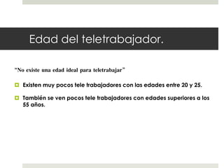 Edad del teletrabajador. 
“No existe una edad ideal para teletrabajar” 
 Existen muy pocos tele trabajadores con las edades entre 20 y 25. 
 También se ven pocos tele trabajadores con edades superiores a los 
55 años. 
 