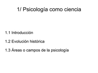 1/ Psicología como ciencia 1.1 Introducción 1.2 Evolución histórica 1.3 Áreas o campos de la psicología 