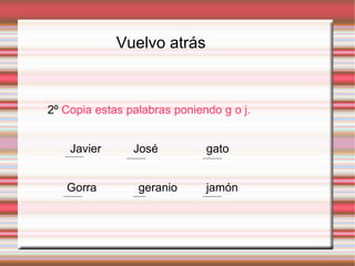 Vuelvo atrás
2º Copia estas palabras poniendo g o j.
Javier José gato
Gorra geranio jamón
 