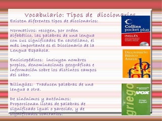 Vocabulario: Tipos de diccionarios
Existen diferentes tipos de diccionarios:
Normativos: recogen, por orden
alfabético, las palabras de una lengua
con sus significados En castellano, el
más importante es el Diccionario de la
Lengua Española.
Enciclopédicos: incluyen nombres
propios, denominaciones geográficas e
información sobre los distintos campos
del saber.
Bilingües: Traducen palabras de una
lengua a otra.
De sinónimos y antónimos:
Proporcionan listas de palabras de
significado igual o parecido, y de
significados contrarios.
 