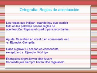 Ortografía: Reglas de acentuación
Las reglas que indican cuándo hay que escribir
tilde en las palabras son las reglas de
acentuación. Repasa el cuadro para recordarlas:
Aguda: Si acaban en vocal o en consonante -n o
-s: Ejemplo: Ciempiés
Llana o grave: Si acaban en consonante,
excepto n o s, Ejemplo: Rodrígo
Esdrújulas siepre llevan tilde Álvaro
Sobresdrújula siempre llevan tilde regálaselo
 