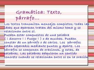 Gramática: Texto,
párrafo...
.
Los textos transmiten mensajes completos; todas las
ideas que aparecen tratan del mismo tema y se
relacionan entre sí.
Pueden estar compuestos de una palabra
( ¡ Socorro ! ¡ Fuego ! ) o de muchas. Pueden
constar de un párrafo o de carios. Los párrafos
están separados mediante puntos y aparte. Los
párrafos se componen de oraciones, y estas, de
palabras. Las palabras adquieren un sentido
concreto cuando se relacionan entre sí en la oración
 