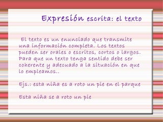 Expresión escrita: el texto
El texto es un enunciado que transmite
una información completa. Los textos
pueden ser orales o escritos, cortos o largos.
Para que un texto tenga sentido debe ser
coherente y adecuado a la situación en que
lo empleamos..
Ejs.: esta niña es a roto un pie en el parque
Esta niña se a roto un pie
 