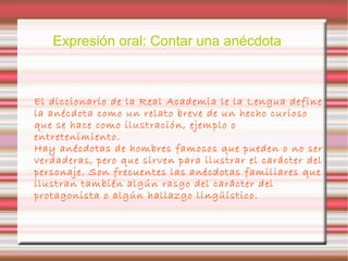 Expresión oral: Contar una anécdota
El diccionario de la Real Academia le la Lengua define
la anécdota como un relato breve de un hecho curioso
que se hace como ilustración, ejemplo o
entretenimiento.
Hay anécdotas de hombres famosos que pueden o no ser
verdaderas, pero que sirven para ilustrar el carácter del
personaje. Son frecuentes las anécdotas familiares que
ilustran también algún rasgo del carácter del
protagonista o algún hallazgo lingüístico.
 