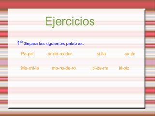 Ejercicios
1º Separa las siguientes palabras:
Pa-pel or-de-na-dor si-lla co-jín
Mo-chi-la mo-ne-de-ro pi-za-rra lá-piz
 