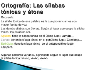 Ortografía: Las sílabas
tónicas y átona
Recuerda:
La silaba tónica de una palabra es la que pronunciamos con
mayor fuerza de voz.
Las demás sílabas son átonas. Según el lugar que ocupa la sílaba
tónica, las palabras ser.
Agudas: tiene la sílaba tónica en el último lugar. Jamón…
Llanas: tienen la sílaba tónica en el penúltimo lugar. Camiseta…
Esdrújula: tiene la sílaba tónica en el antepenúltimo lugar.
Lámpara.

Algunas palabras varían su significado según el lugar que ocupe
la sílaba tónica: ví-vi-o, vi-ví-o, vi-vi-ó.
 