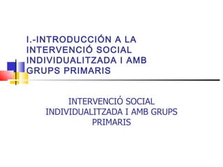 I.-INTRODUCCIÓN A LA  INTERVENCIÓ SOCIAL INDIVIDUALITZADA I AMB GRUPS PRIMARIS INTERVENCIÓ SOCIAL INDIVIDUALITZADA I AMB GRUPS PRIMARIS 