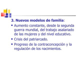 3. Nuevos modelos de familia : Aumento constante, desde la segunda guerra mundial, del trabajo asalariado de las mujeres y del nivel educativo. Crisis del patriarcado. Progreso de la contraconcepción y la regulación de los nacimientos. 