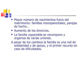 Mayor número de nacimientos fuera del matrimonio: familias monoparentales, parejas de hecho… Aumento de los divorcios. La familia  expandida  se recompone y organiza de varias uniones. A pesar de los cambios la familia es una red de solidaridad y de apoyo, y el primer recurso en caso de dificultades. 