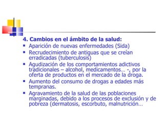 4. Cambios en el ámbito de la salud: Aparición de nuevas enfermedades (Sida) Recrudecimiento de antiguas que se creían erradicadas (tuberculosis) Agudización de los comportamientos adictivos tradicionales – alcohol, medicamentos… -, por la oferta de productos en el mercado de la droga. Aumento del consumo de drogas a edades más tempranas. Agravamiento de la salud de las poblaciones marginadas, debido a los procesos de exclusión y de pobreza (dermatosis, escorbuto, malnutrición… 