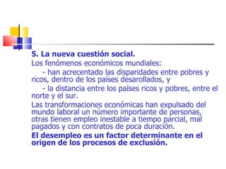 5. La nueva cuestión social. Los fenómenos económicos mundiales: - han acrecentado las disparidades entre pobres y ricos, dentro de los países desarollados, y - la distancia entre los países ricos y pobres, entre el norte y el sur. Las transformaciones económicas han expulsado del mundo laboral un número importante de personas, otras tienen empleo inestable a tiempo parcial, mal pagados y con contratos de poca duración. El desempleo es un factor determinante en el origen de los procesos de exclusión. 