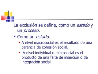 La exclusión se define, como un  estado  y un  proceso. Como un  estado: A nivel macrosocial es el resultado de una carencia de cohesión social. A nivel individual o microsocial es el producto de una falta de inserción o de integración social. 