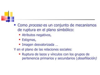 Como  proceso  es un conjunto de mecanismos de ruptura en el plano simbólico: Atributos negativos, Estigmas, Imagen desvalorizada … Y en el plano de las relaciones sociales: Ruptura de lazos y vínculos con los grupos de pertenencia primarios y secundarios ( desafiliación) 