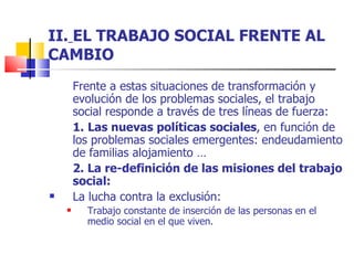 II.   EL TRABAJO SOCIAL FRENTE AL CAMBIO Frente a estas situaciones de transformación y evolución de los problemas sociales, el trabajo social responde a través de tres líneas de fuerza: 1.   Las nuevas políticas sociales , en función de los problemas sociales emergentes: endeudamiento de familias alojamiento … 2. La re-definición de las misiones del trabajo social: La lucha contra la exclusión: Trabajo constante de inserción de las personas en el medio social en el que viven. 